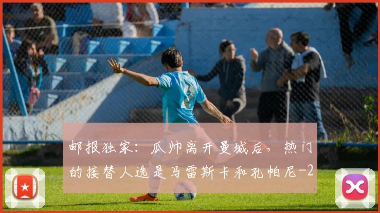 邮报独家:瓜帅离开曼城后,热门的接替人选是马雷斯卡和孔帕尼