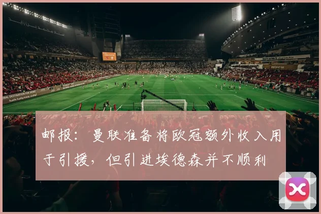 邮报：曼联准备将欧冠额外收入用于引援，但引进埃德森并不顺利