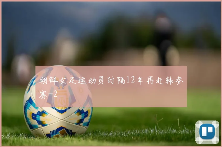 朝鲜女足运动员时隔12年再赴韩参赛