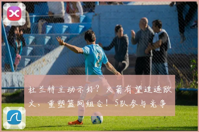 杜兰特主动示好?火箭有望追逐欧文,重塑篮网组合!5队参与竞争