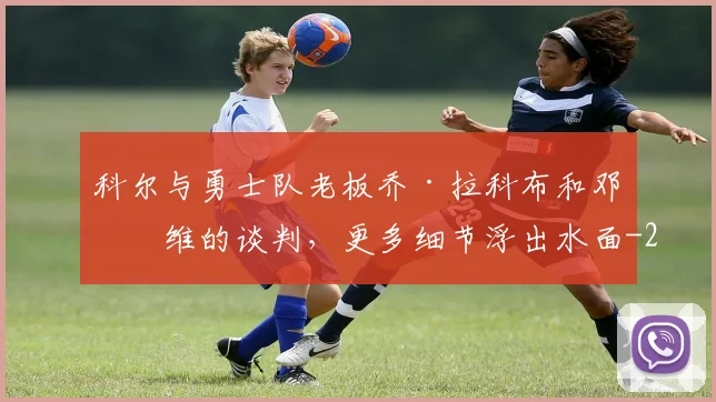 科尔与勇士队老板乔·拉科布和邓利维的谈判，更多细节浮出水面