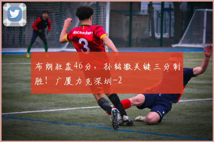 布朗狂轰46分,孙铭徽关键三分制胜!广厦力克深圳