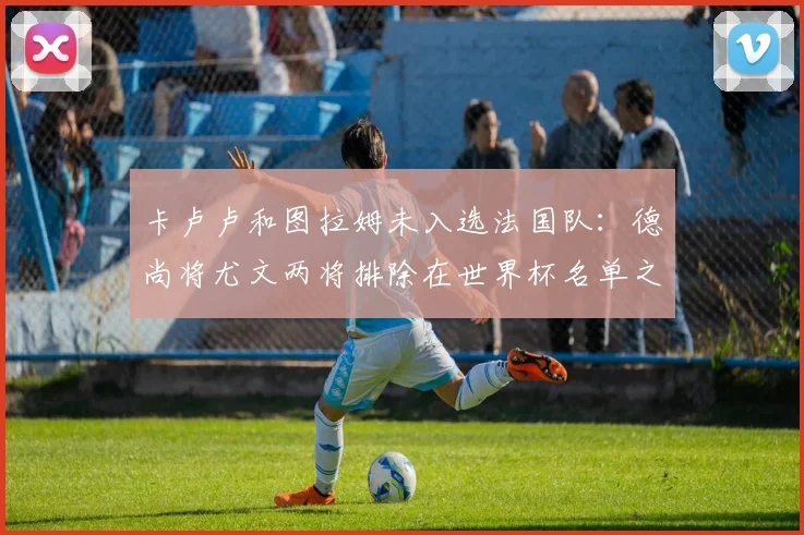 卡卢卢和图拉姆未入选法国队：德尚将尤文两将排除在世界杯名单之外