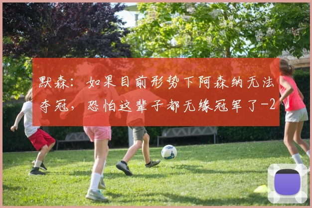 默森：如果目前形势下阿森纳无法夺冠，恐怕这辈子都无缘冠军了