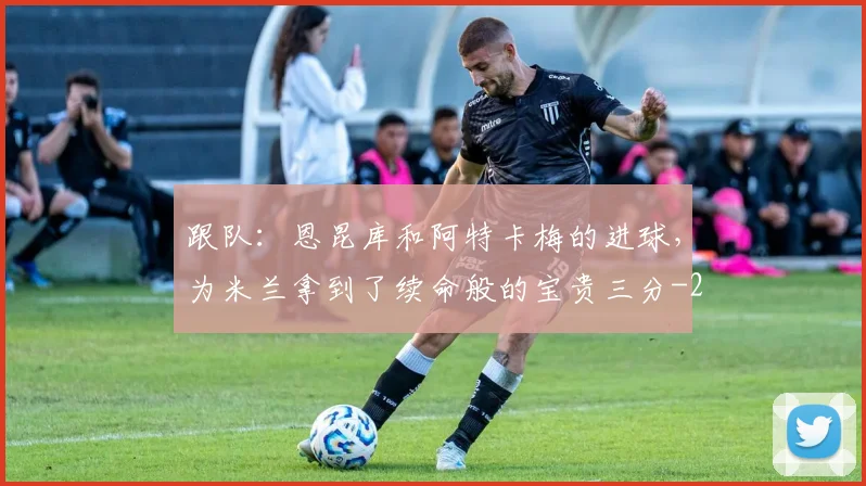 跟队：恩昆库和阿特卡梅的进球，为米兰拿到了续命般的宝贵三分