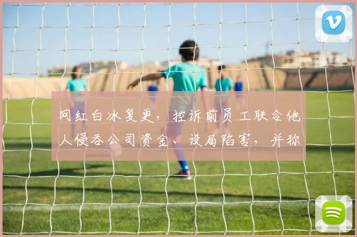 网红白冰复更,控诉前员工联合他人侵吞公司资金、设局陷害,并称不止要坑我几千万,还要让我家破人亡