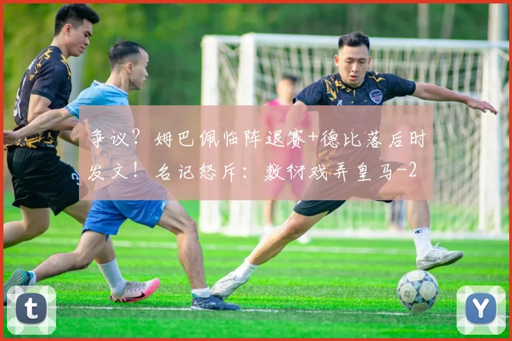 争议？姆巴佩临阵退赛+德比落后时发文！名记怒斥：敷衍戏弄皇马