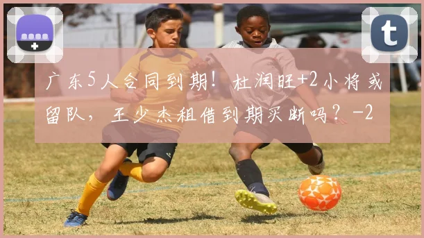 广东5人合同到期!杜润旺+2小将或留队,王少杰租借到期买断吗?