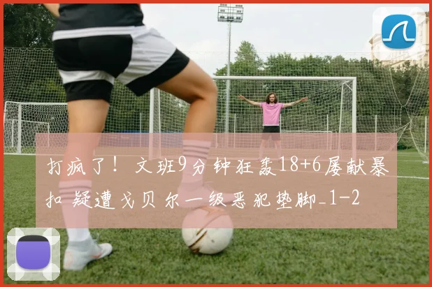 打疯了！文班9分钟狂轰18+6屡献暴扣 疑遭戈贝尔一级恶犯垫脚_1