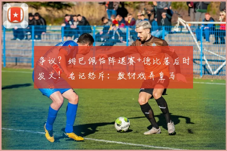 争议？姆巴佩临阵退赛+德比落后时发文！名记怒斥：敷衍戏弄皇马