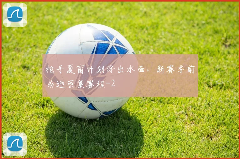枪手夏窗计划浮出水面，新赛季前或迎密集赛程