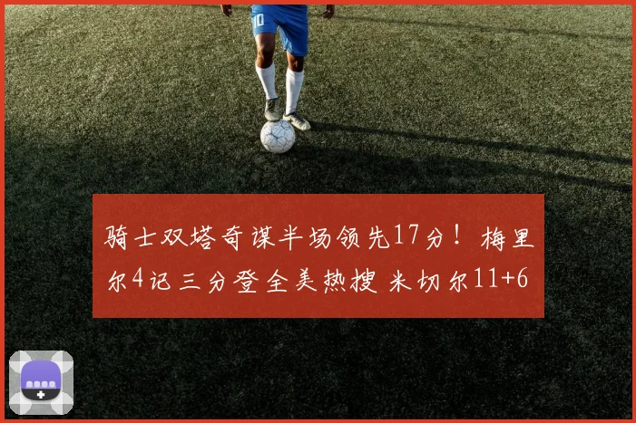 骑士双塔奇谋半场领先17分!梅里尔4记三分登全美热搜 米切尔11+6