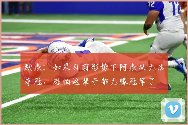 默森：如果目前形势下阿森纳无法夺冠，恐怕这辈子都无缘冠军了