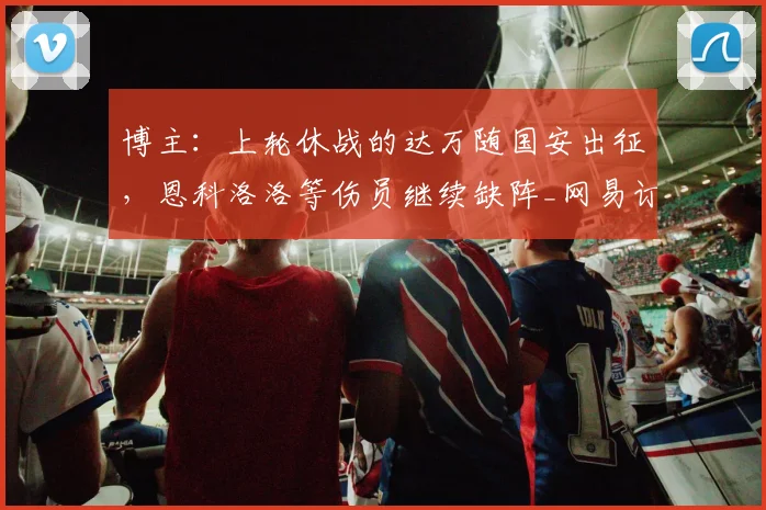 博主：上轮休战的达万随国安出征，恩科洛洛等伤员继续缺阵_网易订阅