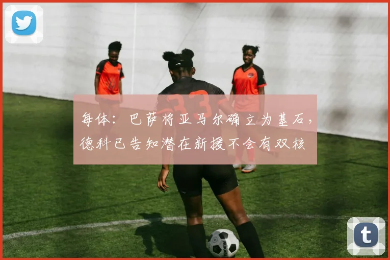 每体：巴萨将亚马尔确立为基石，德科已告知潜在新援不会有双核