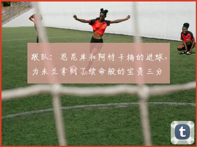 跟队：恩昆库和阿特卡梅的进球，为米兰拿到了续命般的宝贵三分