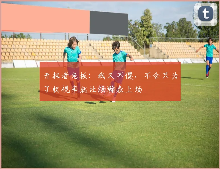 开拓者老板：我又不傻，不会只为了收视率就让杨瀚森上场