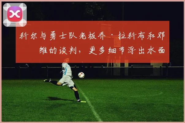 科尔与勇士队老板乔·拉科布和邓利维的谈判，更多细节浮出水面
