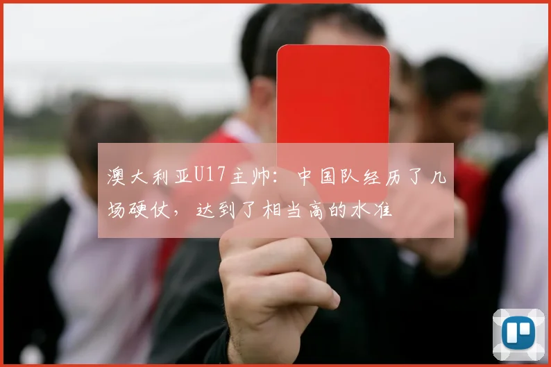 澳大利亚U17主帅：中国队经历了几场硬仗，达到了相当高的水准