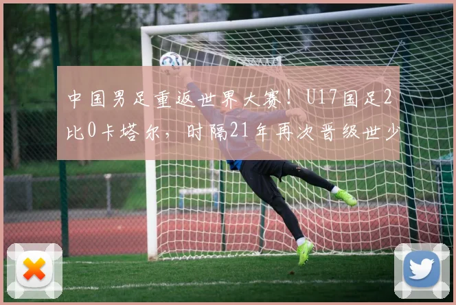 中国男足重返世界大赛！U17国足2比0卡塔尔，时隔21年再次晋级世少赛！