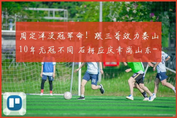 周定洋没冠军命!跟三哥效力泰山10年无冠不同 石柯应庆幸离山东