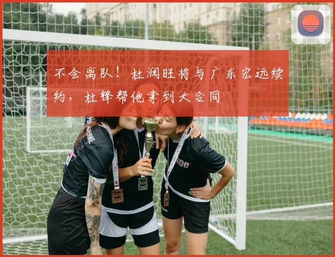 不会离队！杜润旺将与广东宏远续约，杜锋帮他拿到大合同