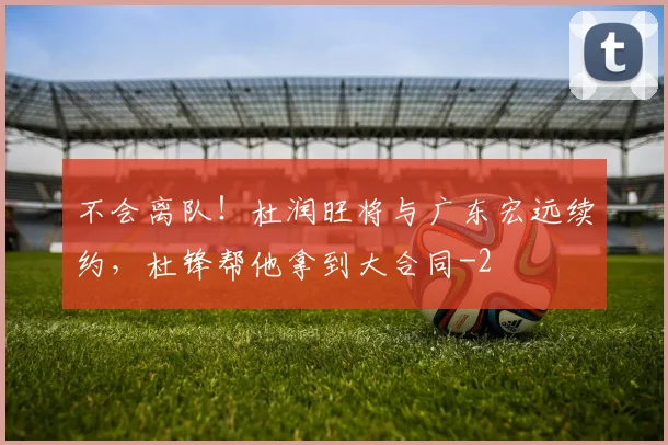 不会离队！杜润旺将与广东宏远续约，杜锋帮他拿到大合同
