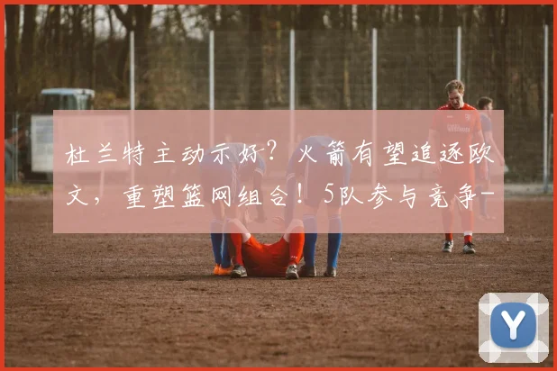杜兰特主动示好?火箭有望追逐欧文,重塑篮网组合!5队参与竞争