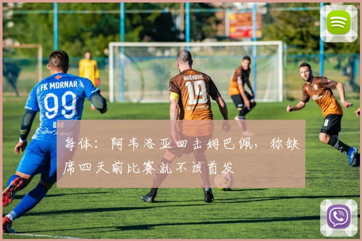 每体：阿韦洛亚回击姆巴佩，称缺席四天前比赛就不该首发