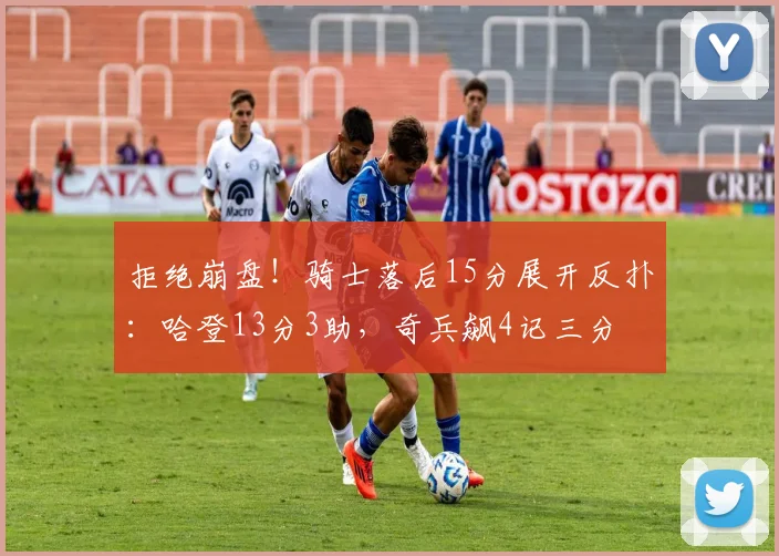 拒绝崩盘！骑士落后15分展开反扑：哈登13分3助，奇兵飙4记三分