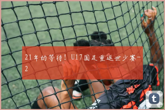 21年的等待！U17国足重返世少赛