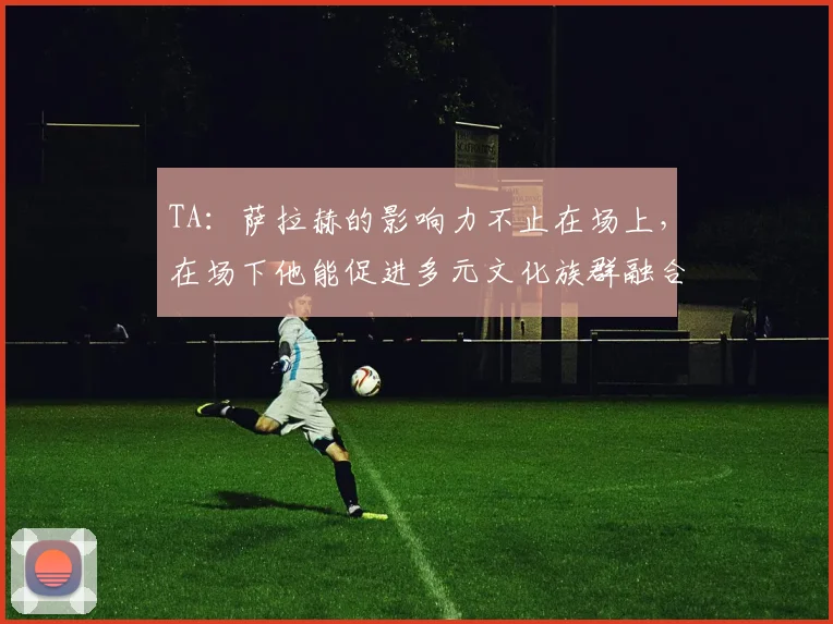TA：萨拉赫的影响力不止在场上，在场下他能促进多元文化族群融合