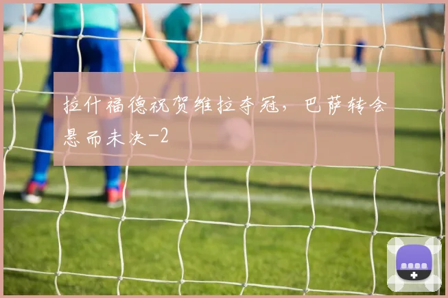 拉什福德祝贺维拉夺冠,巴萨转会悬而未决