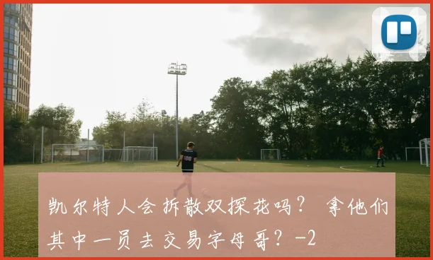 凯尔特人会拆散双探花吗? 拿他们其中一员去交易字母哥?