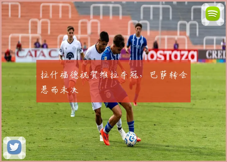 拉什福德祝贺维拉夺冠，巴萨转会悬而未决