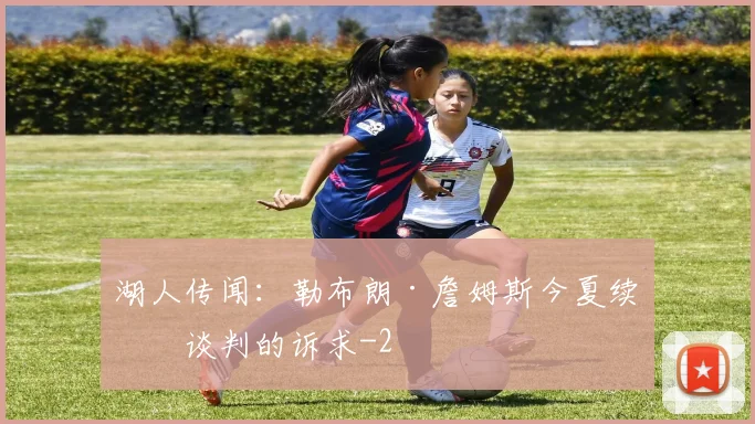 湖人传闻:勒布朗·詹姆斯今夏续约谈判的诉求