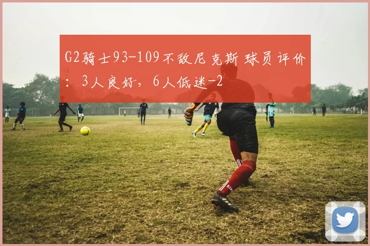 G2骑士93-109不敌尼克斯 球员评价：3人良好，6人低迷