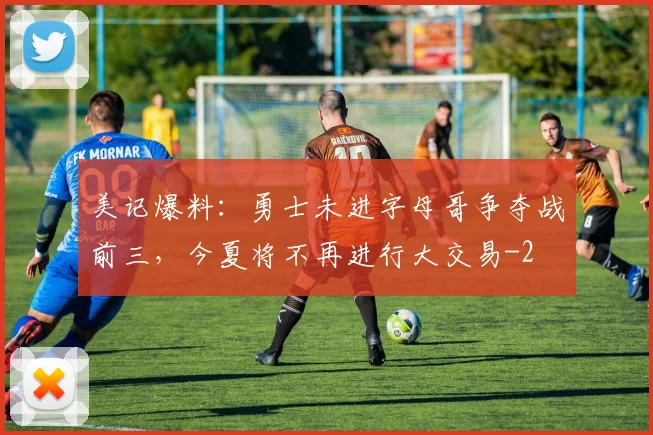 美记爆料：勇士未进字母哥争夺战前三，今夏将不再进行大交易