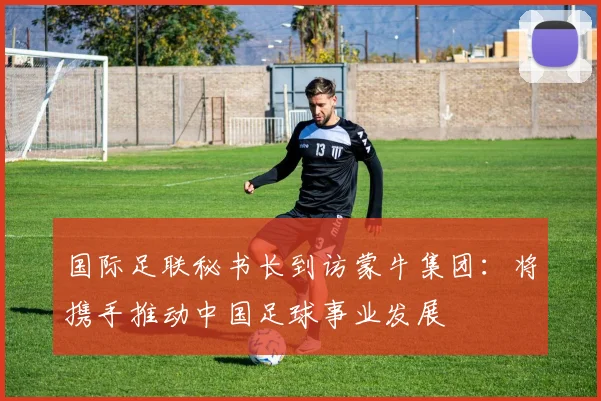 国际足联秘书长到访蒙牛集团：将携手推动中国足球事业发展