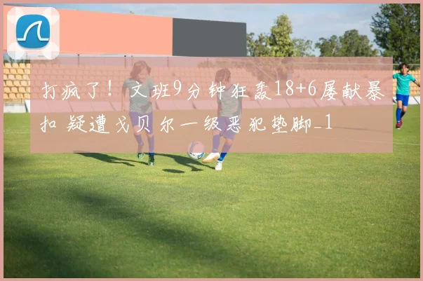 打疯了！文班9分钟狂轰18+6屡献暴扣 疑遭戈贝尔一级恶犯垫脚_1