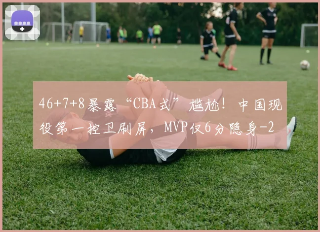 46+7+8暴露“CBA式”尴尬!中国现役第一控卫刷屏,MVP仅6分隐身