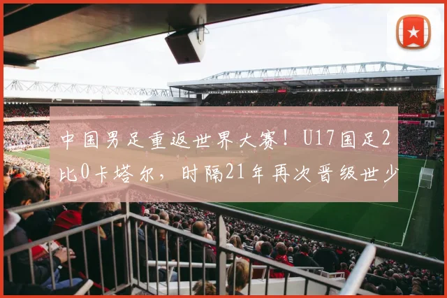 中国男足重返世界大赛！U17国足2比0卡塔尔，时隔21年再次晋级世少赛！