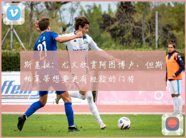 斯基拉：尤文欣赏阿图博卢，但斯帕莱蒂想要更有经验的门将