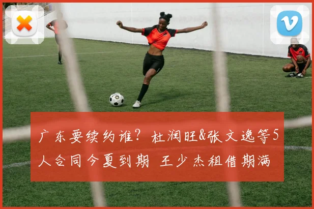 广东要续约谁?杜润旺&张文逸等5人合同今夏到期 王少杰租借期满