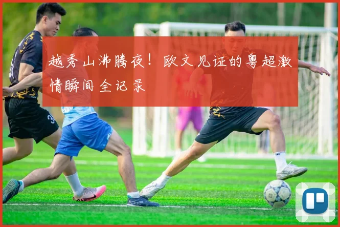 越秀山沸腾夜！欧文见证的粤超激情瞬间全记录