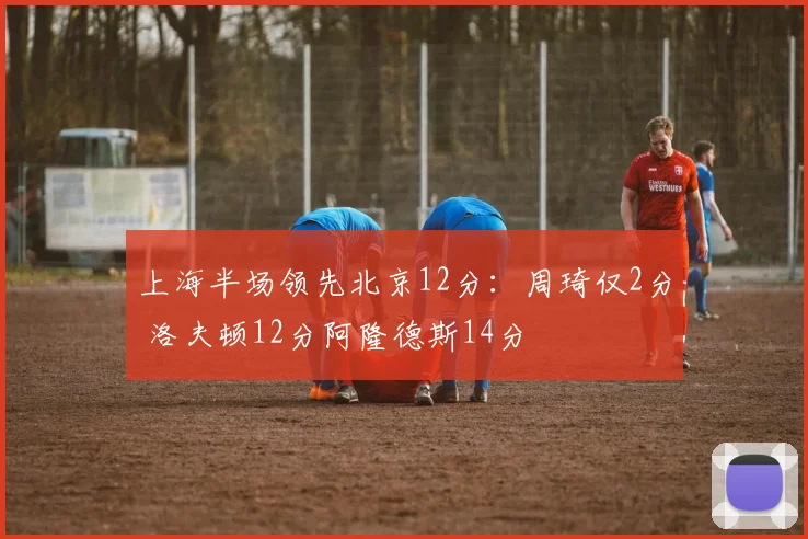 上海半场领先北京12分：周琦仅2分 洛夫顿12分阿隆德斯14分