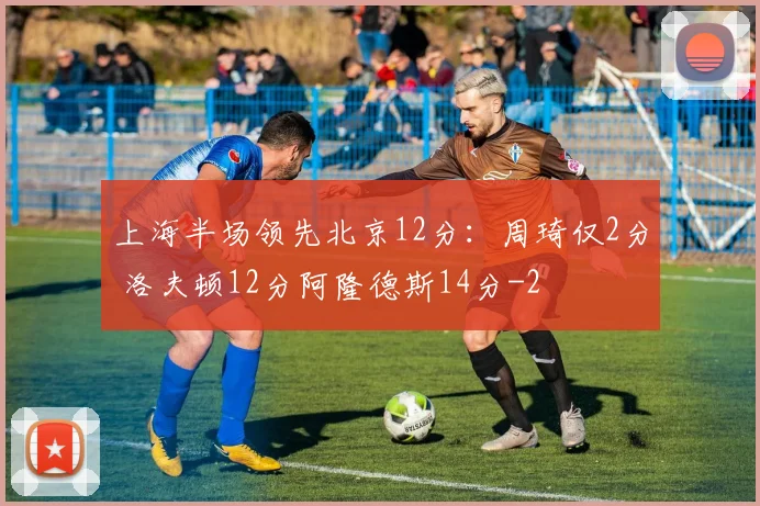上海半场领先北京12分：周琦仅2分 洛夫顿12分阿隆德斯14分
