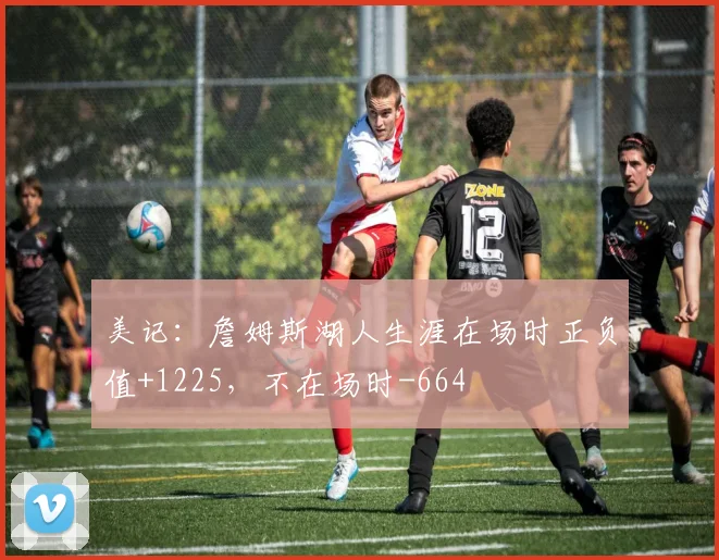 美记：詹姆斯湖人生涯在场时正负值+1225，不在场时-664