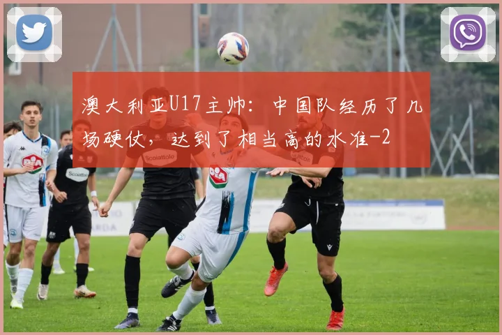 澳大利亚U17主帅：中国队经历了几场硬仗，达到了相当高的水准