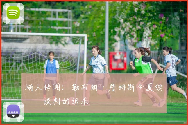 湖人传闻：勒布朗·詹姆斯今夏续约谈判的诉求